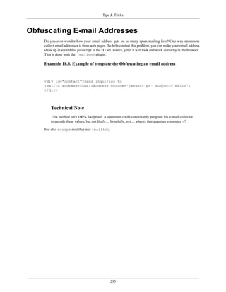 Tips & Tricks



Obfuscating E-mail Addresses
    Do you ever wonder how your email address gets on so many spam mailing lists? One way spammers
    collect email addresses is from web pages. To help combat this problem, you can make your email address
    show up in scrambled javascript in the HTML source, yet it it will look and work correctly in the browser.
    This is done with the {mailto} plugin.

    Example 18.8. Example of template the Obfuscating an email address


    <div id="contact">Send inquiries to
    {mailto address=$EmailAddress encode='javascript' subject='Hello'}
    </div>



        Technical Note
        This method isn't 100% foolproof. A spammer could conceivably program his e-mail collector
        to decode these values, but not likely.... hopefully..yet ... wheres that quantum computer :-?.

    See also escape modifier and {mailto}.




                                                 235
 