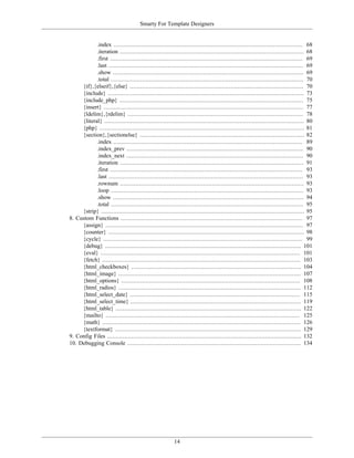 Smarty For Template Designers


            .index ............................................................................................................. 68
            .iteration .......................................................................................................... 68
            .first ............................................................................................................... 69
            .last ................................................................................................................ 69
            .show .............................................................................................................. 69
            .total ............................................................................................................... 70
     {if},{elseif},{else} .................................................................................................... 70
     {include} ................................................................................................................. 73
     {include_php} .......................................................................................................... 75
     {insert} ................................................................................................................... 77
     {ldelim},{rdelim} ..................................................................................................... 78
     {literal} ................................................................................................................... 80
     {php} ...................................................................................................................... 81
     {section},{sectionelse} ............................................................................................... 82
            .index ............................................................................................................. 89
            .index_prev ...................................................................................................... 90
            .index_next ...................................................................................................... 90
            .iteration .......................................................................................................... 91
            .first ............................................................................................................... 93
            .last ................................................................................................................ 93
            .rownum .......................................................................................................... 93
            .loop ............................................................................................................... 93
            .show .............................................................................................................. 94
            .total ............................................................................................................... 95
     {strip} ..................................................................................................................... 95
8. Custom Functions ......................................................................................................... 97
     {assign} .................................................................................................................. 97
     {counter} ................................................................................................................. 98
     {cycle} ................................................................................................................... 99
     {debug} ................................................................................................................. 101
     {eval} ................................................................................................................... 101
     {fetch} .................................................................................................................. 103
     {html_checkboxes} .................................................................................................. 104
     {html_image} ......................................................................................................... 107
     {html_options} ....................................................................................................... 108
     {html_radios} ......................................................................................................... 112
     {html_select_date} .................................................................................................. 115
     {html_select_time} .................................................................................................. 119
     {html_table} ........................................................................................................... 122
     {mailto} ................................................................................................................ 125
     {math} .................................................................................................................. 126
     {textformat} ........................................................................................................... 129
9. Config Files ................................................................................................................ 132
10. Debugging Console .................................................................................................... 134




                                                         14
 