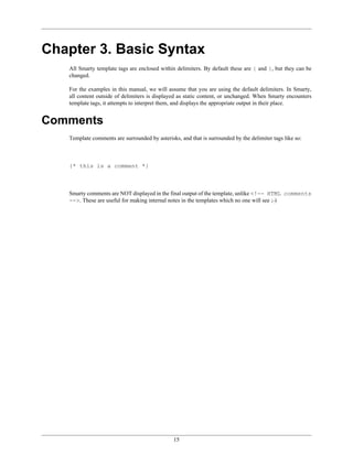 Chapter 3. Basic Syntax
   All Smarty template tags are enclosed within delimiters. By default these are { and }, but they can be
   changed.

   For the examples in this manual, we will assume that you are using the default delimiters. In Smarty,
   all content outside of delimiters is displayed as static content, or unchanged. When Smarty encounters
   template tags, it attempts to interpret them, and displays the appropriate output in their place.


Comments
   Template comments are surrounded by asterisks, and that is surrounded by the delimiter tags like so:



   {* this is a comment *}



   Smarty comments are NOT displayed in the final output of the template, unlike <!-- HTML comments
   -->. These are useful for making internal notes in the templates which no one will see ;-)




                                               15
 