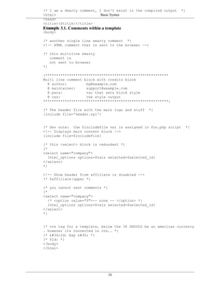 {* I am a Smarty comment, I don't exist in the compiled output   *}
<html>                      Basic Syntax
<head>
<title>{$title}</title>
Example 3.1. Comments within a template
</head>
<body>

{* another single line smarty comment *}
<!-- HTML comment that is sent to the browser -->

{* this multiline smarty
   comment is
   not sent to browser
*}

{*********************************************************
Multi line comment block with credits block
  @ author:         bg@example.com
  @ maintainer:     support@example.com
  @ para:           var that sets block style
  @ css:            the style output
**********************************************************}

{* The header file with the main logo and stuff   *}
{include file='header.tpl'}


{* Dev note: the $includeFile var is assigned in foo.php script    *}
<!-- Displays main content block -->
{include file=$includeFile}

{* this <select> block is redundant *}
{*
<select name="company">
   {html_options options=$vals selected=$selected_id}
</select>
*}

<!-- Show header from affiliate is disabled -->
{* $affiliate|upper *}

{* you cannot nest comments *}
{*
<select name="company">
   {* <option value="0">-- none -- </option> *}
   {html_options options=$vals selected=$selected_id}
</select>
*}


{* cvs tag for a template, below the 36 SHOULD be an american currency
. however its converted in cvs.. *}
{* $Id: Exp $ *}
{* $Id: *}
</body>
</html>




                              16
 