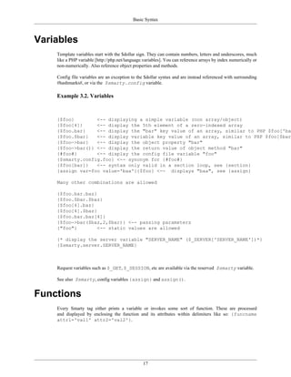 Basic Syntax



Variables
    Template variables start with the $dollar sign. They can contain numbers, letters and underscores, much
    like a PHP variable [http://php.net/language.variables]. You can reference arrays by index numerically or
    non-numerically. Also reference object properties and methods.

    Config file variables are an exception to the $dollar syntax and are instead referenced with surrounding
    #hashmarks#, or via the $smarty.config variable.

    Example 3.2. Variables



    {$foo}        <-- displaying a simple variable (non array/object)
    {$foo[4]}     <-- display the 5th element of a zero-indexed array
    {$foo.bar}    <-- display the "bar" key value of an array, similar to PHP $foo['bar
    {$foo.$bar}   <-- display variable key value of an array, similar to PHP $foo[$bar]
    {$foo->bar}   <-- display the object property "bar"
    {$foo->bar()} <-- display the return value of object method "bar"
    {#foo#}       <-- display the config file variable "foo"
    {$smarty.config.foo} <-- synonym for {#foo#}
    {$foo[bar]}   <-- syntax only valid in a section loop, see {section}
    {assign var=foo value='baa'}{$foo} <-- displays "baa", see {assign}

    Many other combinations are allowed

    {$foo.bar.baz}
    {$foo.$bar.$baz}
    {$foo[4].baz}
    {$foo[4].$baz}
    {$foo.bar.baz[4]}
    {$foo->bar($baz,2,$bar)} <-- passing parameters
    {"foo"}        <-- static values are allowed

    {* display the server variable "SERVER_NAME" ($_SERVER['SERVER_NAME'])*}
    {$smarty.server.SERVER_NAME}



    Request variables such as $_GET, $_SESSION, etc are available via the reserved $smarty variable.

    See also $smarty, config variables {assign} and assign().


Functions
    Every Smarty tag either prints a variable or invokes some sort of function. These are processed
    and displayed by enclosing the function and its attributes within delimiters like so: {funcname
    attr1='val1' attr2='val2'}.




                                                 17
 