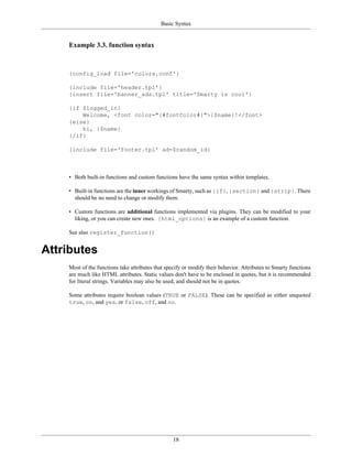 Basic Syntax


    Example 3.3. function syntax



    {config_load file='colors.conf'}

    {include file='header.tpl'}
    {insert file='banner_ads.tpl' title='Smarty is cool'}

    {if $logged_in}
        Welcome, <font color="{#fontColor#}">{$name}!</font>
    {else}
        hi, {$name}
    {/if}

    {include file='footer.tpl' ad=$random_id}



    • Both built-in functions and custom functions have the same syntax within templates.

    • Built-in functions are the inner workings of Smarty, such as {if}, {section} and {strip}. There
      should be no need to change or modify them.

    • Custom functions are additional functions implemented via plugins. They can be modified to your
      liking, or you can create new ones. {html_options} is an example of a custom function.

    See also register_function()


Attributes
    Most of the functions take attributes that specify or modify their behavior. Attributes to Smarty functions
    are much like HTML attributes. Static values don't have to be enclosed in quotes, but it is recommended
    for literal strings. Variables may also be used, and should not be in quotes.

    Some attributes require boolean values (TRUE or FALSE). These can be specified as either unquoted
    true, on, and yes, or false, off, and no.




                                                  18
 