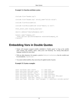Basic Syntax


    Example 3.4. function attribute syntax



    {include file='header.tpl'}

    {include file='header.tpl' attrib_name='attrib value'}

    {include file=$includeFile}

    {include file=#includeFile# title='Smarty is cool'}

    {html_select_date display_days=yes}

    {mailto address='smarty@example.com'}

    <select name='company_id'>
      {html_options options=$companies selected=$company_id}
    </select>




Embedding Vars in Double Quotes
    • Smarty will recognize assigned variables embedded in "double quotes" so long as the variable
      name contains only numbers, letters, under_scores and brackets[]. See naming [http://php.net/
      language.variables] for more detail.

    • With any other characters, for example a .period or $object>reference, then the variable must
      be surrounded by `backticks`.

    • You cannot embed modifiers, they must always be applied outside of quotes.

    Example 3.5. Syntax examples



    {func   var="test     $foo test"}       <-- sees $foo
    {func   var="test     $foo_bar test"}   <-- sees $foo_bar
    {func   var="test     $foo[0] test"}    <-- sees $foo[0]
    {func   var="test     $foo[bar] test"} <-- sees $foo[bar]
    {func   var="test     $foo.bar test"}   <-- sees $foo (not $foo.bar)
    {func   var="test     `$foo.bar` test"} <-- sees $foo.bar
    {func   var="test     `$foo.bar` test"|escape} <-- modifiers outside quotes!




                                               19
 