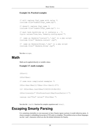 Basic Syntax


    Example 3.6. Practical examples


    {* will replace $tpl_name with value *}
    {include file="subdir/$tpl_name.tpl"}

    {* doesn't replace $tpl_name *}
    {include file='subdir/$tpl_name.tpl'} <--

    {* must have backticks as it contains a . *}
    {cycle values="one,two,`$smarty.config.myval`"}

    {* same as $module['contact'].'.tpl' in a php script
    {include file="`$module.contact`.tpl"}

    {* same as $module[$view].'.tpl' in a php script
    {include file="`$module.$view`.tpl"}



    See also escape.

Math
    Math can be applied directly to variable values.

    Example 3.7. math examples


    {$foo+1}

    {$foo*$bar}

    {* some more complicated examples *}

    {$foo->bar-$bar[1]*$baz->foo->bar()-3*7}

    {if ($foo+$bar.test%$baz*134232+10+$b+10)}

    {$foo|truncate:"`$fooTruncCount/$barTruncFactor-1`"}

    {assign var="foo" value="`$foo+$bar`"}



    See also the {math} function for complex equations and {eval}.

Escaping Smarty Parsing
    It is sometimes desirable or even necessary to have Smarty ignore sections it would otherwise parse. A
    classic example is embedding Javascript or CSS code in a template. The problem arises as those languages
    use the { and } characters which are also the default delimiters for Smarty.




                                                 20
 