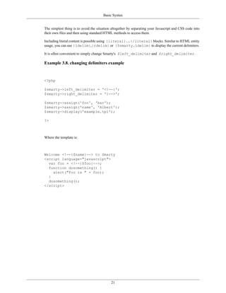 Basic Syntax


The simplest thing is to avoid the situation altogether by separating your Javascript and CSS code into
their own files and then using standard HTML methods to access them.

Including literal content is possible using {literal}..{/literal} blocks. Similar to HTML entity
usage, you can use {ldelim},{rdelim} or {$smarty.ldelim} to display the current delimiters.

It is often convenient to simply change Smarty's $left_delimiter and $right_delimiter.

Example 3.8. changing delimiters example


<?php

$smarty->left_delimiter = '<!--{';
$smarty->right_delimiter = '}-->';

$smarty->assign('foo', 'bar');
$smarty->assign('name', 'Albert');
$smarty->display('example.tpl');

?>



Where the template is:



Welcome <!--{$name}--> to Smarty
<script language="javascript">
  var foo = <!--{$foo}-->;
  function dosomething() {
    alert("foo is " + foo);
  }
  dosomething();
</script>




                                            21
 