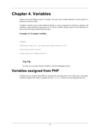 Chapter 4. Variables
    Smarty has several different types of variables. The type of the variable depends on what symbol it is
    prefixed or enclosed within.

    Variables in Smarty can be either displayed directly or used as arguments for functions, attributes and
    modifiers, inside conditional expressions, etc. To print a variable, simply enclose it in the delimiters so
    that it is the only thing contained between them.

    Example 4.1. Example variables



    {$Name}

    {$product.part_no} <b>{$product.description}</b>

    {$Contacts[row].Phone}

    <body bgcolor="{#bgcolor#}">




        Top Tip
        An easy way to examine Smarty variables is with the debugging console.


Variables assigned from PHP
    Variables that are assigned from PHP are referenced by preceding them with a dollar sign $ (like php).
    Variables assigned from within a template with the {assign} function are also displayed this way.




                                                  22
 