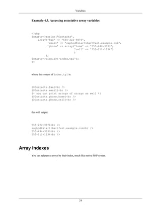 Variables


     Example 4.3. Accessing associative array variables



     <?php
     $smarty->assign('Contacts',
         array('fax' => '555-222-9876',
               'email' => 'zaphod@slartibartfast.example.com',
               'phone' => array('home' => '555-444-3333',
                                 'cell' => '555-111-1234')
                                 )
              );
     $smarty->display('index.tpl');
     ?>



     where the content of index.tpl is:



     {$Contacts.fax}<br />
     {$Contacts.email}<br />
     {* you can print arrays of arrays as well *}
     {$Contacts.phone.home}<br />
     {$Contacts.phone.cell}<br />



     this will output:



     555-222-9876<br />
     zaphod@slartibartfast.example.com<br />
     555-444-3333<br />
     555-111-1234<br />




Array indexes
     You can reference arrays by their index, much like native PHP syntax.




                                                 24
 