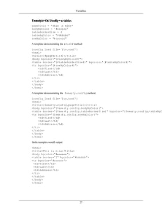 Variables


Example config file - foo.conf:
Example 4.6. config variables
pageTitle = "This is mine"
bodyBgColor = '#eeeeee'
tableBorderSize = 3
tableBgColor = "#bbbbbb"
rowBgColor = "#cccccc"

A template demonstrating the #hash# method:

{config_load file='foo.conf'}
<html>
<title>{#pageTitle#}</title>
<body bgcolor="{#bodyBgColor#}">
<table border="{#tableBorderSize#}" bgcolor="{#tableBgColor#}">
<tr bgcolor="{#rowBgColor#}">
    <td>First</td>
    <td>Last</td>
    <td>Address</td>
</tr>
</table>
</body>
</html>

A template demonstrating the $smarty.config method:

{config_load file='foo.conf'}
<html>
<title>{$smarty.config.pageTitle}</title>
<body bgcolor="{$smarty.config.bodyBgColor}">
<table border="{$smarty.config.tableBorderSize}" bgcolor="{$smarty.config.tableBgCo
<tr bgcolor="{$smarty.config.rowBgColor}">
    <td>First</td>
    <td>Last</td>
    <td>Address</td>
</tr>
</table>
</body>
</html>

Both examples would output:

<html>
<title>This is mine</title>
<body bgcolor="#eeeeee">
<table border="3" bgcolor="#bbbbbb">
<tr bgcolor="#cccccc">
 <td>First</td>
 <td>Last</td>
 <td>Address</td>
</tr>
</table>
</body>
</html>




                                        27
 