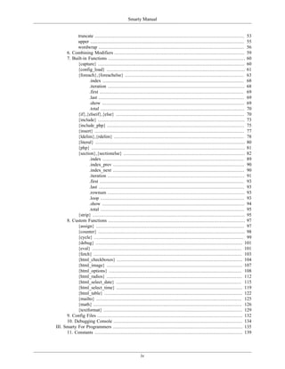 Smarty Manual


            truncate ........................................................................................................... 53
            upper .............................................................................................................. 55
            wordwrap ........................................................................................................ 56
      6. Combining Modifiers ............................................................................................. 59
      7. Built-in Functions .................................................................................................. 60
            {capture} ......................................................................................................... 60
            {config_load} ................................................................................................... 61
            {foreach},{foreachelse} ..................................................................................... 63
                   .index ..................................................................................................... 68
                   .iteration .................................................................................................. 68
                   .first ....................................................................................................... 69
                   .last ........................................................................................................ 69
                   .show ...................................................................................................... 69
                   .total ....................................................................................................... 70
            {if},{elseif},{else} ............................................................................................ 70
            {include} ......................................................................................................... 73
            {include_php} .................................................................................................. 75
            {insert} ........................................................................................................... 77
            {ldelim},{rdelim} ............................................................................................. 78
            {literal} ........................................................................................................... 80
            {php} .............................................................................................................. 81
            {section},{sectionelse} ....................................................................................... 82
                   .index ..................................................................................................... 89
                   .index_prev .............................................................................................. 90
                   .index_next .............................................................................................. 90
                   .iteration .................................................................................................. 91
                   .first ....................................................................................................... 93
                   .last ........................................................................................................ 93
                   .rownum .................................................................................................. 93
                   .loop ....................................................................................................... 93
                   .show ...................................................................................................... 94
                   .total ....................................................................................................... 95
            {strip} ............................................................................................................. 95
      8. Custom Functions .................................................................................................. 97
            {assign} .......................................................................................................... 97
            {counter} ......................................................................................................... 98
            {cycle} ........................................................................................................... 99
            {debug} ......................................................................................................... 101
            {eval} ........................................................................................................... 101
            {fetch} .......................................................................................................... 103
            {html_checkboxes} .......................................................................................... 104
            {html_image} ................................................................................................. 107
            {html_options} ............................................................................................... 108
            {html_radios} ................................................................................................. 112
            {html_select_date} .......................................................................................... 115
            {html_select_time} .......................................................................................... 119
            {html_table} ................................................................................................... 122
            {mailto} ........................................................................................................ 125
            {math} .......................................................................................................... 126
            {textformat} ................................................................................................... 129
      9. Config Files ........................................................................................................ 132
      10. Debugging Console ............................................................................................ 134
III. Smarty For Programmers ............................................................................................. 135
      11. Constants .......................................................................................................... 139




                                                         iv
 