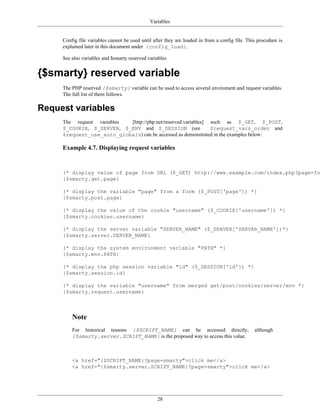 Variables


     Config file variables cannot be used until after they are loaded in from a config file. This procedure is
     explained later in this document under {config_load}.

     See also variables and $smarty reserved variables


{$smarty} reserved variable
     The PHP reserved {$smarty} variable can be used to access several enviroment and request variables.
     The full list of them follows.

Request variables
     The request variables [http://php.net/reserved.variables] such as $_GET, $_POST,
     $_COOKIE, $_SERVER, $_ENV and $_SESSION (see              $request_vars_order and
     $request_use_auto_globals) can be accessed as demonstrated in the examples below:

     Example 4.7. Displaying request variables


     {* display value of page from URL ($_GET) http://www.example.com/index.php?page=foo
     {$smarty.get.page}

     {* display the variable "page" from a form ($_POST['page']) *}
     {$smarty.post.page}

     {* display the value of the cookie "username" ($_COOKIE['username']) *}
     {$smarty.cookies.username}

     {* display the server variable "SERVER_NAME" ($_SERVER['SERVER_NAME'])*}
     {$smarty.server.SERVER_NAME}

     {* display the system environment variable "PATH" *}
     {$smarty.env.PATH}

     {* display the php session variable "id" ($_SESSION['id']) *}
     {$smarty.session.id}

     {* display the variable "username" from merged get/post/cookies/server/env *}
     {$smarty.request.username}



         Note
         For historical reasons {$SCRIPT_NAME} can be accessed directly,                        although
         {$smarty.server.SCRIPT_NAME} is the proposed way to access this value.



         <a href="{$SCRIPT_NAME}?page=smarty">click me</a>
         <a href="{$smarty.server.SCRIPT_NAME}?page=smarty">click me</a>




                                                  28
 