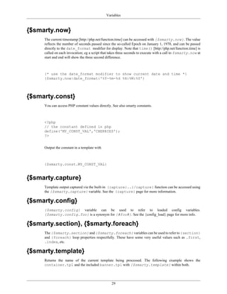Variables



{$smarty.now}
     The current timestamp [http://php.net/function.time] can be accessed with {$smarty.now}. The value
     reflects the number of seconds passed since the so-called Epoch on January 1, 1970, and can be passed
     directly to the date_format modifier for display. Note that time() [http://php.net/function.time] is
     called on each invocation; eg a script that takes three seconds to execute with a call to $smarty.now at
     start and end will show the three second difference.



     {* use the date_format modifier to show current date and time *}
     {$smarty.now|date_format:'%Y-%m-%d %H:%M:%S'}




{$smarty.const}
     You can access PHP constant values directly. See also smarty constants.



     <?php
     // the constant defined in php
     define('MY_CONST_VAL','CHERRIES');
     ?>


     Output the constant in a template with



     {$smarty.const.MY_CONST_VAL}


{$smarty.capture}
     Template output captured via the built-in {capture}..{/capture} function can be accessed using
     the {$smarty.capture} variable. See the {capture} page for more information.

{$smarty.config}
     {$smarty.config} variable can be used to refer to loaded config variables.
     {$smarty.config.foo} is a synonym for {#foo#}. See the {config_load} page for more info.

{$smarty.section}, {$smarty.foreach}
     The {$smarty.section} and {$smarty.foreach} variables can be used to refer to {section}
     and {foreach} loop properties respectfully. These have some very useful values such as .first,
     .index, etc.

{$smarty.template}
     Returns the name of the current template being processed. The following example shows the
     container.tpl and the included banner.tpl with {$smarty.template} within both.




                                                 29
 