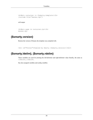 Variables




     <b>Main container is {$smarty.template}</b>
     {include file='banner.tpl'}


     will output



     <b>Main page is container.tpl</b>
     banner.tpl



{$smarty.version}
     Returns the version of Smarty the template was compiled with.



     <div id="footer">Powered by Smarty {$smarty.version}</div>



{$smarty.ldelim}, {$smarty.rdelim}
     These variables are used for printing the left-delimiter and right-delimiter value literally, the same as
     {ldelim},{rdelim}.

     See also assigned variables and config variables




                                                  30
 