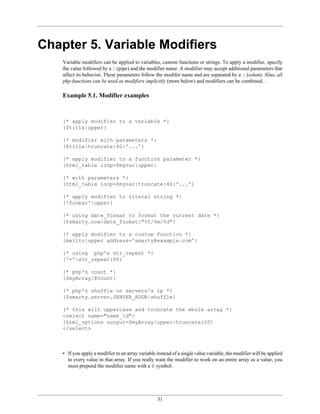 Chapter 5. Variable Modifiers
    Variable modifiers can be applied to variables, custom functions or strings. To apply a modifier, specify
    the value followed by a | (pipe) and the modifier name. A modifier may accept additional parameters that
    affect its behavior. These parameters follow the modifer name and are separated by a : (colon). Also, all
    php-functions can be used as modifiers implicitly (more below) and modifiers can be combined. .

    Example 5.1. Modifier examples



    {* apply modifier to a variable *}
    {$title|upper}

    {* modifier with parameters *}
    {$title|truncate:40:'...'}

    {* apply modifier to a function parameter *}
    {html_table loop=$myvar|upper}

    {* with parameters *}
    {html_table loop=$myvar|truncate:40:'...'}

    {* apply modifier to literal string *}
    {'foobar'|upper}

    {* using date_format to format the current date *}
    {$smarty.now|date_format:"%Y/%m/%d"}

    {* apply modifier to a custom function *}
    {mailto|upper address='smarty@example.com'}

    {* using php's str_repeat *}
    {'='|str_repeat:80}

    {* php's count *}
    {$myArray|@count}

    {* php's shuffle on servers's ip *}
    {$smarty.server.SERVER_ADDR|shuffle}

    (* this will uppercase and truncate the whole array *}
    <select name="name_id">
    {html_options output=$myArray|upper|truncate:20}
    </select>



    • If you apply a modifier to an array variable instead of a single value variable, the modifier will be applied
      to every value in that array. If you really want the modifier to work on an entire array as a value, you
      must prepend the modifier name with a @ symbol.




                                                   31
 