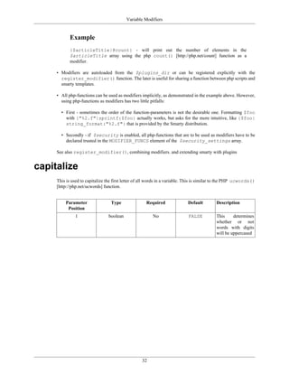 Variable Modifiers


            Example
            {$articleTitle|@count} - will print out the number of elements in the
            $articleTitle array using the php count() [http://php.net/count] function as a
            modifier.

     • Modifiers are autoloaded from the $plugins_dir or can be registered explicitly with the
       register_modifier() function. The later is useful for sharing a function between php scripts and
       smarty templates.

     • All php-functions can be used as modifiers implicitly, as demonstrated in the example above. However,
       using php-functions as modifiers has two little pitfalls:

       • First - sometimes the order of the function-parameters is not the desirable one. Formatting $foo
         with {"%2.f"|sprintf:$foo} actually works, but asks for the more intuitive, like {$foo|
         string_format:"%2.f"} that is provided by the Smarty distribution.

       • Secondly - if $security is enabled, all php-functions that are to be used as modifiers have to be
         declared trusted in the MODIFIER_FUNCS element of the $security_settings array.

     See also register_modifier(), combining modifiers. and extending smarty with plugins


capitalize
     This is used to capitalize the first letter of all words in a variable. This is similar to the PHP ucwords()
     [http://php.net/ucwords] function.


         Parameter                Type               Required               Default        Description
          Position
               1                 boolean                 No                 FALSE          This     determines
                                                                                           whether or not
                                                                                           words with digits
                                                                                           will be uppercased




                                                   32
 