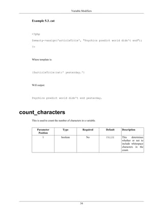 Variable Modifiers


    Example 5.3. cat



    <?php

    $smarty->assign('articleTitle', "Psychics predict world didn't end");

    ?>



    Where template is:



    {$articleTitle|cat:' yesterday.'}



    Will output:



    Psychics predict world didn't end yesterday.




count_characters
    This is used to count the number of characters in a variable.


         Parameter               Type               Required        Default   Description
          Position
              1                 boolean                 No          FALSE     This     determines
                                                                              whether or not to
                                                                              include whitespace
                                                                              characters in the
                                                                              count.




                                                  34
 