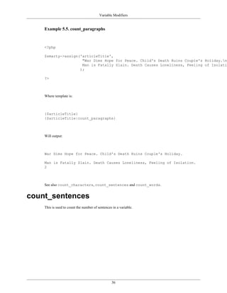 Variable Modifiers


    Example 5.5. count_paragraphs



    <?php

    $smarty->assign('articleTitle',
                     "War Dims Hope for Peace. Child's Death Ruins Couple's Holiday.n
                     Man is Fatally Slain. Death Causes Loneliness, Feeling of Isolatio
                    );

    ?>



    Where template is:



    {$articleTitle}
    {$articleTitle|count_paragraphs}



    Will output:



    War Dims Hope for Peace. Child's Death Ruins Couple's Holiday.

    Man is Fatally Slain. Death Causes Loneliness, Feeling of Isolation.
    2



    See also count_characters, count_sentences and count_words.


count_sentences
    This is used to count the number of sentences in a variable.




                                                 36
 
