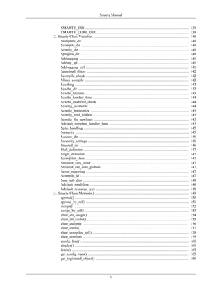 Smarty Manual


     SMARTY_DIR ...............................................................................................            139
     SMARTY_CORE_DIR ....................................................................................                  139
12. Smarty Class Variables .......................................................................................         140
     $template_dir ..................................................................................................      140
     $compile_dir ..................................................................................................       140
     $config_dir .....................................................................................................     140
     $plugins_dir ...................................................................................................      140
     $debugging ....................................................................................................       141
     $debug_tpl .....................................................................................................      141
     $debugging_ctrl ..............................................................................................        141
     $autoload_filters ..............................................................................................      142
     $compile_check ..............................................................................................         142
     $force_compile ...............................................................................................        142
     $caching ........................................................................................................     143
     $cache_dir .....................................................................................................      143
     $cache_lifetime ...............................................................................................       143
     $cache_handler_func ........................................................................................          144
     $cache_modified_check ....................................................................................            144
     $config_overwrite ............................................................................................        144
     $config_booleanize ..........................................................................................         145
     $config_read_hidden ........................................................................................          145
     $config_fix_newlines .......................................................................................          145
     $default_template_handler_func .........................................................................              145
     $php_handling ................................................................................................        145
     $security ........................................................................................................    145
     $secure_dir .....................................................................................................     146
     $security_settings ............................................................................................       146
     $trusted_dir ....................................................................................................     146
     $left_delimiter ................................................................................................      147
     $right_delimiter ..............................................................................................       147
     $compiler_class ..............................................................................................        147
     $request_vars_order .........................................................................................         147
     $request_use_auto_globals ................................................................................            147
     $error_reporting ..............................................................................................       147
     $compile_id ...................................................................................................       147
     $use_sub_dirs .................................................................................................       148
     $default_modifiers ...........................................................................................        148
     $default_resource_type .....................................................................................          148
13. Smarty Class Methods() ......................................................................................          149
     append() ........................................................................................................     150
     append_by_ref() ..............................................................................................        151
     assign() ..........................................................................................................   152
     assign_by_ref() ...............................................................................................       153
     clear_all_assign() ............................................................................................       154
     clear_all_cache() .............................................................................................       155
     clear_assign() .................................................................................................      156
     clear_cache() ..................................................................................................      157
     clear_compiled_tpl() ........................................................................................         158
     clear_config() .................................................................................................      159
     config_load() ..................................................................................................      160
     display() ........................................................................................................    161
     fetch() ...........................................................................................................   163
     get_config_vars() ............................................................................................        165
     get_registered_object() .....................................................................................         166




                                                  v
 