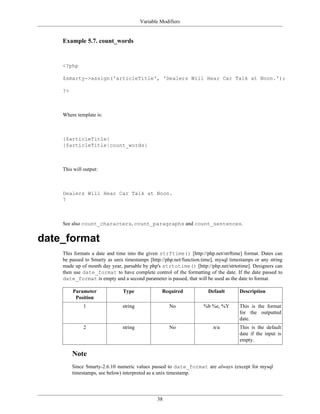 Variable Modifiers


    Example 5.7. count_words


    <?php

    $smarty->assign('articleTitle', 'Dealers Will Hear Car Talk at Noon.');

    ?>



    Where template is:



    {$articleTitle}
    {$articleTitle|count_words}



    This will output:



    Dealers Will Hear Car Talk at Noon.
    7



    See also count_characters, count_paragraphs and count_sentences.


date_format
    This formats a date and time into the given strftime() [http://php.net/strftime] format. Dates can
    be passed to Smarty as unix timestamps [http://php.net/function.time], mysql timestamps or any string
    made up of month day year, parsable by php's strtotime() [http://php.net/strtotime]. Designers can
    then use date_format to have complete control of the formatting of the date. If the date passed to
    date_format is empty and a second parameter is passed, that will be used as the date to format.

         Parameter             Type              Required             Default        Description
          Position
              1                string                No             %b %e, %Y        This is the format
                                                                                     for the outputted
                                                                                     date.
              2                string                No                  n/a         This is the default
                                                                                     date if the input is
                                                                                     empty.

         Note
         Since Smarty-2.6.10 numeric values passed to date_format are always (except for mysql
         timestamps, see below) interpreted as a unix timestamp.




                                               38
 