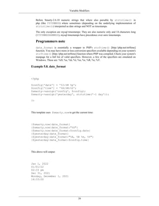 Variable Modifiers


     Before Smarty-2.6.10 numeric strings that where also parsable by strtotime() in
     php (like YYYYMMDD) where sometimes (depending on the underlying implementation of
     strtotime()) interpreted as date strings and NOT as timestamps.

     The only exception are mysql timestamps: They are also numeric only and 14 characters long
     (YYYYMMDDHHMMSS), mysql timestamps have precedence over unix timestamps.

     Programmers note
     date_format is essentially a wrapper to PHP's strftime() [http://php.net/strftime]
     function. You may have more or less conversion specifiers available depending on your system's
     strftime() [http://php.net/strftime] function where PHP was compiled. Check your system's
     manpage for a full list of valid specifiers. However, a few of the specifiers are emulated on
     Windows. These are: %D, %e, %h, %l, %n, %r, %R, %t, %T.

Example 5.8. date_format


<?php

$config['date'] = '%I:%M %p';
$config['time'] = '%H:%M:%S';
$smarty->assign('config', $config);
$smarty->assign('yesterday', strtotime('-1 day'));

?>



This template uses $smarty.now to get the current time:



{$smarty.now|date_format}
{$smarty.now|date_format:"%D"}
{$smarty.now|date_format:$config.date}
{$yesterday|date_format}
{$yesterday|date_format:"%A, %B %e, %Y"}
{$yesterday|date_format:$config.time}



This above will output:



Jan 1, 2022
01/01/22
02:33 pm
Dec 31, 2021
Monday, December 1, 2021
14:33:00




                                            39
 