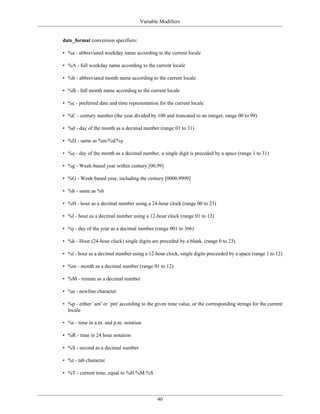 Variable Modifiers


date_format conversion specifiers:

• %a - abbreviated weekday name according to the current locale

• %A - full weekday name according to the current locale

• %b - abbreviated month name according to the current locale

• %B - full month name according to the current locale

• %c - preferred date and time representation for the current locale

• %C - century number (the year divided by 100 and truncated to an integer, range 00 to 99)

• %d - day of the month as a decimal number (range 01 to 31)

• %D - same as %m/%d/%y

• %e - day of the month as a decimal number, a single digit is preceded by a space (range 1 to 31)

• %g - Week-based year within century [00,99]

• %G - Week-based year, including the century [0000,9999]

• %h - same as %b

• %H - hour as a decimal number using a 24-hour clock (range 00 to 23)

• %I - hour as a decimal number using a 12-hour clock (range 01 to 12)

• %j - day of the year as a decimal number (range 001 to 366)

• %k - Hour (24-hour clock) single digits are preceded by a blank. (range 0 to 23)

• %l - hour as a decimal number using a 12-hour clock, single digits preceeded by a space (range 1 to 12)

• %m - month as a decimal number (range 01 to 12)

• %M - minute as a decimal number

• %n - newline character

• %p - either `am' or `pm' according to the given time value, or the corresponding strings for the current
  locale

• %r - time in a.m. and p.m. notation

• %R - time in 24 hour notation

• %S - second as a decimal number

• %t - tab character

• %T - current time, equal to %H:%M:%S




                                             40
 