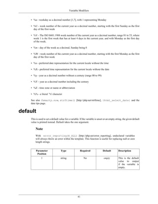 Variable Modifiers


    • %u - weekday as a decimal number [1,7], with 1 representing Monday

    • %U - week number of the current year as a decimal number, starting with the first Sunday as the first
      day of the first week

    • %V - The ISO 8601:1988 week number of the current year as a decimal number, range 01 to 53, where
      week 1 is the first week that has at least 4 days in the current year, and with Monday as the first day
      of the week.

    • %w - day of the week as a decimal, Sunday being 0

    • %W - week number of the current year as a decimal number, starting with the first Monday as the first
      day of the first week

    • %x - preferred date representation for the current locale without the time

    • %X - preferred time representation for the current locale without the date

    • %y - year as a decimal number without a century (range 00 to 99)

    • %Y - year as a decimal number including the century

    • %Z - time zone or name or abbreviation

    • %% - a literal `%' character

    See also $smarty.now, strftime() [http://php.net/strftime], {html_select_date} and the
    date tips page.


default
    This is used to set a default value for a variable. If the variable is unset or an empty string, the given default
    value is printed instead. Default takes the one argument.

        Note
        With error_reporting(E_ALL) [http://php.net/error_reporting], undeclared variables
        will always throw an error within the template. This function is useful for replacing null or zero
        length strings.


         Parameter                 Type                Required                Default         Description
          Position
              1                    string                  No                   empty          This is the default
                                                                                               value to output
                                                                                               if the variable is
                                                                                               empty.




                                                     41
 