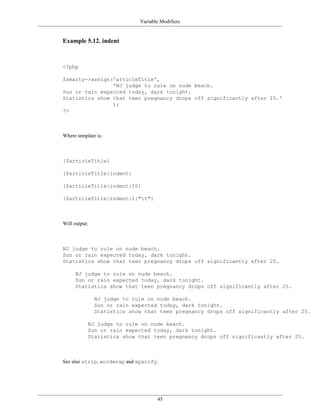 Variable Modifiers


Example 5.12. indent



<?php

$smarty->assign('articleTitle',
                'NJ judge to rule on nude beach.
Sun or rain expected today, dark tonight.
Statistics show that teen pregnancy drops off significantly after 25.'
                );
?>



Where template is:



{$articleTitle}

{$articleTitle|indent}

{$articleTitle|indent:10}

{$articleTitle|indent:1:"t"}



Will output:



NJ judge to rule on nude beach.
Sun or rain expected today, dark tonight.
Statistics show that teen pregnancy drops off significantly after 25.

     NJ judge to rule on nude beach.
     Sun or rain expected today, dark tonight.
     Statistics show that teen pregnancy drops off significantly after 25.

               NJ judge to rule on nude beach.
               Sun or rain expected today, dark tonight.
               Statistics show that teen pregnancy drops off significantly after 25.

           NJ judge to rule on nude beach.
           Sun or rain expected today, dark tonight.
           Statistics show that teen pregnancy drops off significantly after 25.



See also strip, wordwrap and spacify.




                                    45
 