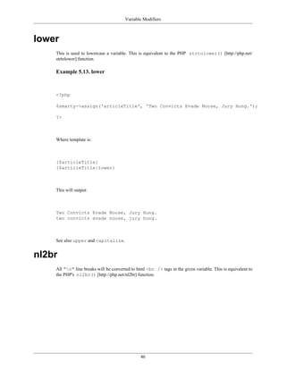Variable Modifiers



lower
    This is used to lowercase a variable. This is equivalent to the PHP strtolower() [http://php.net/
    strtolower] function.

    Example 5.13. lower



    <?php

    $smarty->assign('articleTitle', 'Two Convicts Evade Noose, Jury Hung.');

    ?>



    Where template is:



    {$articleTitle}
    {$articleTitle|lower}



    This will output:



    Two Convicts Evade Noose, Jury Hung.
    two convicts evade noose, jury hung.



    See also upper and capitalize.


nl2br
    All "n" line breaks will be converted to html <br /> tags in the given variable. This is equivalent to
    the PHP's nl2br() [http://php.net/nl2br] function.




                                                46
 