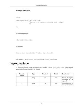 Variable Modifiers


    Example 5.14. nl2br



    <?php

    $smarty->assign('articleTitle',
                    "Sun or rain expectedntoday, dark tonight"
                    );

    ?>



    Where the template is:



    {$articleTitle|nl2br}



    Will output:



    Sun or rain expected<br />today, dark tonight



    See also word_wrap, count_paragraphs and count_sentences.


regex_replace
    A regular expression search and replace on a variable. Use the preg_replace() [http://php.net/
    preg_replace] syntax from the PHP manual.


         Parameter           Type              Required           Default      Description
          Position
             1               string               Yes               n/a        This is the regular
                                                                               expression to be
                                                                               replaced.
             2               string               Yes               n/a        This is the string of
                                                                               text to replace with.




                                             47
 