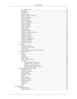 Smarty Manual


           get_template_vars() ..........................................................................................        167
           is_cached() .....................................................................................................     168
           load_filter() ....................................................................................................    170
           register_block() ...............................................................................................      171
           register_compiler_function() ..............................................................................           173
           register_function() ...........................................................................................       174
           register_modifier() ...........................................................................................       176
           register_object() ..............................................................................................      177
           register_outputfilter() .......................................................................................       178
           register_postfilter() ..........................................................................................      179
           register_prefilter() ............................................................................................     180
           register_resource() ...........................................................................................       181
           trigger_error() .................................................................................................     182
           template_exists() .............................................................................................       183
           unregister_block() ............................................................................................       184
           unregister_compiler_function() ..........................................................................             185
           unregister_function ..........................................................................................        186
           unregister_modifier() ........................................................................................        187
           unregister_object() ...........................................................................................       188
           unregister_outputfilter() ....................................................................................        189
           unregister_postfilter() .......................................................................................       190
           unregister_prefilter() ........................................................................................       191
           unregister_resource() ........................................................................................        192
     14. Caching ............................................................................................................    193
           Setting Up Caching .........................................................................................          193
           Multiple Caches Per Page .................................................................................            195
           Cache Groups .................................................................................................        197
           Controlling Cacheability of Plugins' Output .........................................................                 198
     15. Advanced Features .............................................................................................         201
           Objects ..........................................................................................................    201
           Prefilters ........................................................................................................   203
           Postfilters .......................................................................................................   203
           Output Filters .................................................................................................      204
           Cache Handler Function ...................................................................................            205
           Resources ......................................................................................................      207
                  Templates from $template_dir ...................................................................               207
                  Templates from any directory ....................................................................              207
                  Templates from other sources ....................................................................              208
                  Default template handler function ...............................................................              210
     16. Extending Smarty With Plugins ............................................................................              211
           How Plugins Work ..........................................................................................           211
           Naming Conventions .......................................................................................            211
           Writing Plugins ...............................................................................................       212
           Template Functions .........................................................................................          212
           Modifiers .......................................................................................................     214
           Block Functions ..............................................................................................        216
           Compiler Functions .........................................................................................          218
           Prefilters/Postfilters ..........................................................................................     219
           Output Filters .................................................................................................      220
           Resources ......................................................................................................      221
           Inserts ...........................................................................................................   223
IV. Appendixes ...............................................................................................................   225
     17. Troubleshooting .................................................................................................       227
           Smarty/PHP errors ...........................................................................................         227




                                                         vi
 