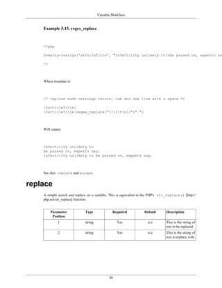 Variable Modifiers


    Example 5.15. regex_replace



    <?php

    $smarty->assign('articleTitle', "Infertility unlikely tonbe passed on, experts say

    ?>



    Where template is:



    {* replace each carriage return, tab and new line with a space *}

    {$articleTitle}
    {$articleTitle|regex_replace:"/[rtn]/":" "}



    Will output:



    Infertility unlikely to
    be passed on, experts say.
    Infertility unlikely to be passed on, experts say.



    See also replace and escape.


replace
    A simple search and replace on a variable. This is equivalent to the PHP's str_replace() [http://
    php.net/str_replace] function.


         Parameter            Type              Required            Default       Description
          Position
             1                string               Yes                n/a         This is the string of
                                                                                  text to be replaced.
             2                string               Yes                n/a         This is the string of
                                                                                  text to replace with.




                                              48
 