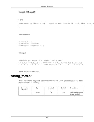 Variable Modifiers


    Example 5.17. spacify



    <?php

    $smarty->assign('articleTitle', 'Something Went Wrong in Jet Crash, Experts Say.');

    ?>



    Where template is:



    {$articleTitle}
    {$articleTitle|spacify}
    {$articleTitle|spacify:"^^"}



    Will output:



    Something Went Wrong in Jet Crash, Experts Say.
    S o m e t h i n g   W .... snip .... s h ,    E x p e r t s   S a y .
    S^^o^^m^^e^^t^^h^^i^^n^^g^^ .... snip .... ^^e^^r^^t^^s^^ ^^S^^a^^y^^.



    See also wordwrap and nl2br.


string_format
    This is a way to format strings, such as decimal numbers and such. Use the syntax for sprintf() [http://
    php.net/sprintf] for the formatting.


         Parameter              Type               Required             Default        Description
          Position
             1                  string                Yes                  n/a         This is what format
                                                                                       to use. (sprintf)




                                                50
 