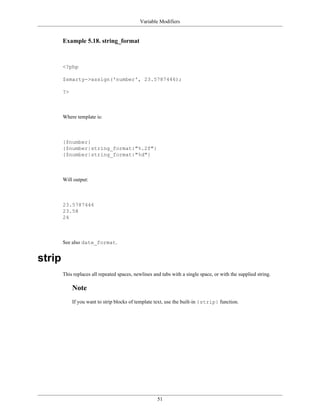 Variable Modifiers


        Example 5.18. string_format



        <?php

        $smarty->assign('number', 23.5787446);

        ?>



        Where template is:



        {$number}
        {$number|string_format:"%.2f"}
        {$number|string_format:"%d"}



        Will output:



        23.5787446
        23.58
        24



        See also date_format.


strip
        This replaces all repeated spaces, newlines and tabs with a single space, or with the supplied string.

             Note
             If you want to strip blocks of template text, use the built-in {strip} function.




                                                      51
 