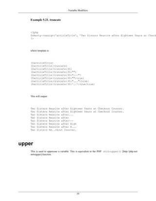 Variable Modifiers


    Example 5.21. truncate



    <?php
    $smarty->assign('articleTitle', 'Two Sisters Reunite after Eighteen Years at Checko
    ?>



    where template is:



    {$articleTitle}
    {$articleTitle|truncate}
    {$articleTitle|truncate:30}
    {$articleTitle|truncate:30:""}
    {$articleTitle|truncate:30:"---"}
    {$articleTitle|truncate:30:"":true}
    {$articleTitle|truncate:30:"...":true}
    {$articleTitle|truncate:30:'..':true:true}



    This will output:



    Two   Sisters       Reunite after Eighteen Years at Checkout Counter.
    Two   Sisters       Reunite after Eighteen Years at Checkout Counter.
    Two   Sisters       Reunite after...
    Two   Sisters       Reunite after
    Two   Sisters       Reunite after---
    Two   Sisters       Reunite after Eigh
    Two   Sisters       Reunite after E...
    Two   Sisters       Re..ckout Counter.




upper
    This is used to uppercase a variable. This is equivalent to the PHP strtoupper() [http://php.net/
    strtoupper] function.




                                             55
 