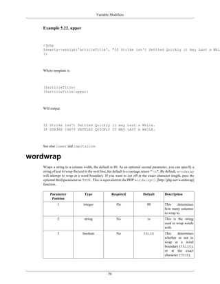 Variable Modifiers


   Example 5.22. upper


   <?php
   $smarty->assign('articleTitle', "If Strike isn't Settled Quickly it may Last a Whil
   ?>



   Where template is:



   {$articleTitle}
   {$articleTitle|upper}



   Will output:



   If Strike isn't Settled Quickly it may Last a While.
   IF STRIKE ISN'T SETTLED QUICKLY IT MAY LAST A WHILE.



   See also lower and capitalize.


wordwrap
   Wraps a string to a column width, the default is 80. As an optional second parameter, you can specify a
   string of text to wrap the text to the next line, the default is a carriage return "n". By default, wordwrap
   will attempt to wrap at a word boundary. If you want to cut off at the exact character length, pass the
   optional third parameter as TRUE. This is equivalent to the PHP wordwrap() [http://php.net/wordwrap]
   function.

       Parameter                Type                Required               Default        Description
        Position
             1                  integer                No                     80          This     determines
                                                                                          how many columns
                                                                                          to wrap to.
             2                  string                 No                     n          This is the string
                                                                                          used to wrap words
                                                                                          with.
             3                 boolean                 No                  FALSE          This     determines
                                                                                          whether or not to
                                                                                          wrap at a word
                                                                                          boundary (FALSE),
                                                                                          or at the exact
                                                                                          character (TRUE).




                                                 56
 