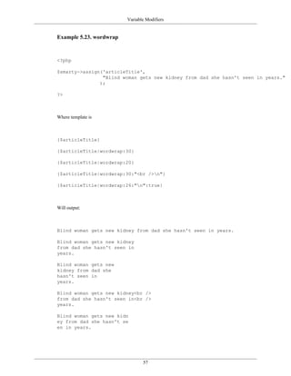 Variable Modifiers


Example 5.23. wordwrap



<?php

$smarty->assign('articleTitle',
                "Blind woman gets new kidney from dad she hasn't seen in years."
               );

?>



Where template is



{$articleTitle}

{$articleTitle|wordwrap:30}

{$articleTitle|wordwrap:20}

{$articleTitle|wordwrap:30:"<br />n"}

{$articleTitle|wordwrap:26:"n":true}



Will output:



Blind woman gets new kidney from dad she hasn't seen in years.

Blind woman gets new kidney
from dad she hasn't seen in
years.

Blind woman gets new
kidney from dad she
hasn't seen in
years.

Blind woman gets new kidney<br />
from dad she hasn't seen in<br />
years.

Blind woman gets new kidn
ey from dad she hasn't se
en in years.




                                57
 