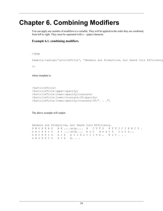 Chapter 6. Combining Modifiers
   You can apply any number of modifiers to a variable. They will be applied in the order they are combined,
   from left to right. They must be separated with a | (pipe) character.

   Example 6.1. combining modifiers


   <?php

   $smarty->assign('articleTitle', 'Smokers are Productive, but Death Cuts Efficiency.

   ?>


   where template is:



   {$articleTitle}
   {$articleTitle|upper|spacify}
   {$articleTitle|lower|spacify|truncate}
   {$articleTitle|lower|truncate:30|spacify}
   {$articleTitle|lower|spacify|truncate:30:". . ."}



   The above example will output:



   Smokers    are   Productive, but Death            Cuts Efficiency.
   S M O K    E R   S   A R ....snip....             H   C U T S   E F F I C I E N C Y .
   s m o k    e r   s   a r ....snip....             b u t   d e a t h   c u t s...
   s m o k    e r   s   a r e   p r o d u            c t i v e ,   b u t . . .
   s m o k    e r   s   a r e   p. . .




                                                59
 