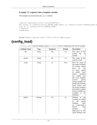 Built-in Functions


    Example 7.2. {capture} into a template variable
    This example also demonstrates the upper modifier



    {capture name=some_content assign=addrText}
    The server is {$smarty.server.SERVER_NAME|upper} at {$smarty.server.SERVER_ADDR}<br
    Your ip is {$smarty.server.REMOTE_ADDR}.
    {/capture}
    {$addrText}



    See also $smarty.capture, {eval}, {fetch}, fetch() and {assign}.

{config_load}
    {config_load} is used for loading config #variables# from a configuration file into the template.

     Attribute Name           Type              Required            Default       Description
            file              string               Yes                n/a         The name of the
                                                                                  config  file to
                                                                                  include
          section             string                No                n/a         The name of the
                                                                                  section to load
           scope              string                no               local        How the scope of
                                                                                  the loaded variables
                                                                                  are treated, which
                                                                                  must      be       one
                                                                                  of local, parent
                                                                                  or global. local
                                                                                  means       variables
                                                                                  are loaded into
                                                                                  the local template
                                                                                  context.        parent
                                                                                  means variables are
                                                                                  loaded into both the
                                                                                  local context and
                                                                                  the parent template
                                                                                  that called it. global
                                                                                  means variables are
                                                                                  available to all
                                                                                  templates.
          global             boolean                No                No          Whether or not
                                                                                  variables are visible
                                                                                  to     the    parent
                                                                                  template,      same
                                                                                  as    scope=parent.
                                                                                  NOTE:           This
                                                                                  attribute          is
                                                                                  deprecated by the
                                                                                  scope attribute, but




                                              61
 