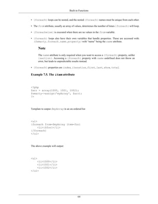 Built-in Functions


• {foreach} loops can be nested, and the nested {foreach} names must be unique from each other.

• The from attribute, usually an array of values, determines the number of times {foreach} will loop.

• {foreachelse} is executed when there are no values in the from variable.

• {foreach} loops also have their own variables that handle properties. These are accessed with:
  {$smarty.foreach.name.property} with “name” being the name attribute.

       Note
       The name attribute is only required when you want to access a {foreach} property, unlike
       {section}. Accessing a {foreach} property with name undefined does not throw an
       error, but leads to unpredictable results instead.

• {foreach} properties are index, iteration, first, last, show, total.

Example 7.5. The item attribute



<?php
$arr = array(1000, 1001, 1002);
$smarty->assign('myArray', $arr);
?>



Template to output $myArray in an un-ordered list



<ul>
{foreach from=$myArray item=foo}
     <li>{$foo}</li>
{/foreach}
</ul>



The above example will output:



<ul>
    <li>1000</li>
    <li>1001</li>
    <li>1002</li>
</ul>




                                           64
 