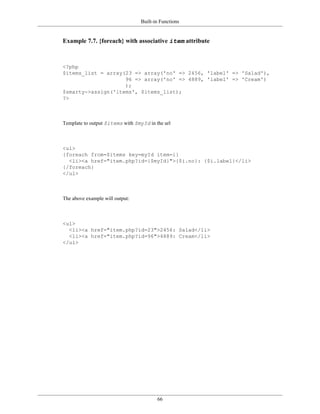 Built-in Functions


Example 7.7. {foreach} with associative item attribute



<?php
$items_list = array(23 => array('no' => 2456, 'label' => 'Salad'),
                    96 => array('no' => 4889, 'label' => 'Cream')
                    );
$smarty->assign('items', $items_list);
?>



Template to output $items with $myId in the url



<ul>
{foreach from=$items key=myId item=i}
  <li><a href="item.php?id={$myId}">{$i.no}: {$i.label}</li>
{/foreach}
</ul>



The above example will output:



<ul>
  <li><a href="item.php?id=23">2456: Salad</li>
  <li><a href="item.php?id=96">4889: Cream</li>
</ul>




                                         66
 