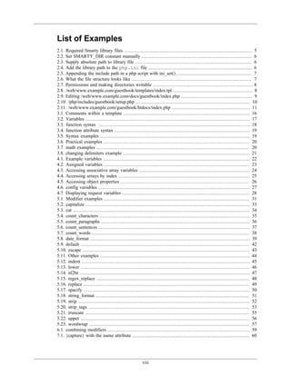 List of Examples
2.1. Required Smarty library files .......................................................................................... 5
2.2. Set SMARTY_DIR constant manually ............................................................................. 6
2.3. Supply absolute path to library file .................................................................................. 6
2.4. Add the library path to the php.ini file ......................................................................... 6
2.5. Appending the include path in a php script with ini_set() ..................................................... 7
2.6. What the file structure looks like .................................................................................... 7
2.7. Permissions and making directories writable ...................................................................... 8
2.8. /web/www.example.com/guestbook/templates/index.tpl ........................................................ 8
2.9. Editing /web/www.example.com/docs/guestbook/index.php .................................................. 9
2.10. /php/includes/guestbook/setup.php ................................................................................ 10
2.11. /web/www.example.com/guestbook/htdocs/index.php ....................................................... 11
3.1. Comments within a template ......................................................................................... 16
3.2. Variables ................................................................................................................... 17
3.3. function syntax .......................................................................................................... 18
3.4. function attribute syntax ............................................................................................... 19
3.5. Syntax examples ......................................................................................................... 19
3.6. Practical examples ...................................................................................................... 20
3.7. math examples ........................................................................................................... 20
3.8. changing delimiters example ......................................................................................... 21
4.1. Example variables ....................................................................................................... 22
4.2. Assigned variables ...................................................................................................... 23
4.3. Accessing associative array variables .............................................................................. 24
4.4. Accessing arrays by index ............................................................................................ 25
4.5. Accessing object properties .......................................................................................... 26
4.6. config variables .......................................................................................................... 27
4.7. Displaying request variables ......................................................................................... 28
5.1. Modifier examples ...................................................................................................... 31
5.2. capitalize ................................................................................................................... 33
5.3. cat ............................................................................................................................ 34
5.4. count_characters ......................................................................................................... 35
5.5. count_paragraphs ........................................................................................................ 36
5.6. count_sentences .......................................................................................................... 37
5.7. count_words .............................................................................................................. 38
5.8. date_format ................................................................................................................ 39
5.9. default ...................................................................................................................... 42
5.10. escape ..................................................................................................................... 43
5.11. Other examples ......................................................................................................... 44
5.12. indent ...................................................................................................................... 45
5.13. lower ...................................................................................................................... 46
5.14. nl2br ....................................................................................................................... 47
5.15. regex_replace ........................................................................................................... 48
5.16. replace .................................................................................................................... 49
5.17. spacify .................................................................................................................... 50
5.18. string_format ............................................................................................................ 51
5.19. strip ........................................................................................................................ 52
5.20. strip_tags ................................................................................................................. 53
5.21. truncate ................................................................................................................... 55
5.22. upper ...................................................................................................................... 56
5.23. wordwrap ................................................................................................................ 57
6.1. combining modifiers .................................................................................................... 59
7.1. {capture} with the name attribute .................................................................................. 60




                                                         viii
 