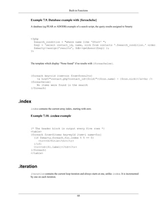 Built-in Functions


      Example 7.9. Database example with {foreachelse}

      A database (eg PEAR or ADODB) example of a search script, the query results assigned to Smarty



      <?php
         $search_condition = "where name like '$foo%' ";
         $sql = 'select contact_id, name, nick from contacts '.$search_condition.' order b
         $smarty->assign('results', $db->getAssoc($sql) );
      ?>



      The template which display “None found” if no results with {foreachelse}.



      {foreach key=cid item=con from=$results}
          <a href="contact.php?contact_id={$cid}">{$con.name} - {$con.nick}</a><br />
      {foreachelse}
          No items were found in the search
      {/foreach}




.index
      index contains the current array index, starting with zero.

      Example 7.10. index example



      {* The header block is output every five rows *}
      <table>
      {foreach from=$items key=myId item=i name=foo}
        {if $smarty.foreach.foo.index % 5 == 0}
           <tr><th>Title</th></tr>
        {/if}
        <tr><td>{$i.label}</td></tr>
      {/foreach}
      </table>




.iteration
      iteration contains the current loop iteration and always starts at one, unlike index. It is incremented
      by one on each iteration.




                                                   68
 