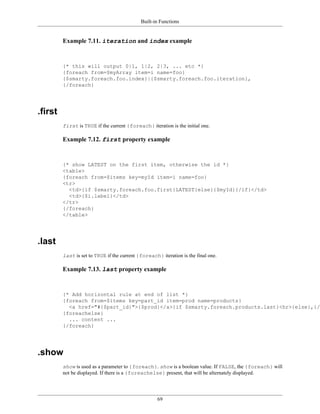 Built-in Functions


         Example 7.11. iteration and index example


         {* this will output 0|1, 1|2, 2|3, ... etc *}
         {foreach from=$myArray item=i name=foo}
         {$smarty.foreach.foo.index}|{$smarty.foreach.foo.iteration},
         {/foreach}




.first
         first is TRUE if the current {foreach} iteration is the initial one.

         Example 7.12. first property example


         {* show LATEST on the first item, otherwise the id *}
         <table>
         {foreach from=$items key=myId item=i name=foo}
         <tr>
           <td>{if $smarty.foreach.foo.first}LATEST{else}{$myId}{/if}</td>
           <td>{$i.label}</td>
         </tr>
         {/foreach}
         </table>




.last
         last is set to TRUE if the current {foreach} iteration is the final one.

         Example 7.13. last property example


         {* Add horizontal rule at end of list *}
         {foreach from=$items key=part_id item=prod name=products}
           <a href="#{$part_id}">{$prod}</a>{if $smarty.foreach.products.last}<hr>{else},{/i
         {foreachelse}
           ... content ...
         {/foreach}




.show
         show is used as a parameter to {foreach}. show is a boolean value. If FALSE, the {foreach} will
         not be displayed. If there is a {foreachelse} present, that will be alternately displayed.




                                                     69
 