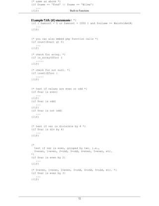 {* same as above *}
{if $name == 'Fred' || $name == 'Wilma'}
   ...
{/if}                    Built-in Functions


{* parenthesis statements
Example 7.15. {if}are allowed *}
{if ( $amount < 0 or $amount > 1000 ) and $volume >= #minVolAmt#}
   ...
{/if}


{* you can also embed php function calls *}
{if count($var) gt 0}
   ...
{/if}

{* check for array. *}
{if is_array($foo) }
   .....
{/if}

{* check for not null. *}
{if isset($foo) }
   .....
{/if}


{* test if values are even or odd *}
{if $var is even}
   ...
{/if}
{if $var is odd}
   ...
{/if}
{if $var is not odd}
   ...
{/if}


{* test if var is divisible by 4 *}
{if $var is div by 4}
   ...
{/if}


{*
  test if var is even, grouped by two. i.e.,
  0=even, 1=even, 2=odd, 3=odd, 4=even, 5=even, etc.
*}
{if $var is even by 2}
   ...
{/if}

{* 0=even, 1=even, 2=even, 3=odd, 4=odd, 5=odd, etc. *}
{if $var is even by 3}
   ...
{/if}




                                72
 