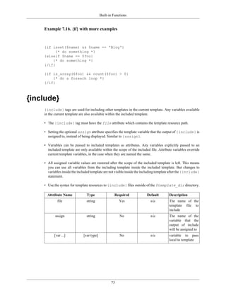 Built-in Functions


    Example 7.16. {if} with more examples



    {if isset($name) && $name == 'Blog'}
          {* do something *}
    {elseif $name == $foo}
        {* do something *}
    {/if}

    {if is_array($foo) && count($foo) > 0}
        {* do a foreach loop *}
    {/if}



{include}
    {include} tags are used for including other templates in the current template. Any variables available
    in the current template are also available within the included template.

    • The {include} tag must have the file attribute which contains the template resource path.

    • Setting the optional assign attribute specifies the template variable that the output of {include} is
      assigned to, instead of being displayed. Similar to {assign}.

    • Variables can be passed to included templates as attributes. Any variables explicitly passed to an
      included template are only available within the scope of the included file. Attribute variables override
      current template variables, in the case when they are named the same.

    • All assigned variable values are restored after the scope of the included template is left. This means
      you can use all variables from the including template inside the included template. But changes to
      variables inside the included template are not visible inside the including template after the {include}
      statement.

    • Use the syntax for template resources to {include} files outside of the $template_dir directory.

      Attribute Name             Type               Required              Default        Description
            file                string                 Yes                  n/a          The name of the
                                                                                         template file to
                                                                                         include
           assign               string                  No                  n/a          The name of the
                                                                                         variable that the
                                                                                         output of include
                                                                                         will be assigned to
          [var ...]           [var type]                No                  n/a          variable to pass
                                                                                         local to template




                                                  73
 