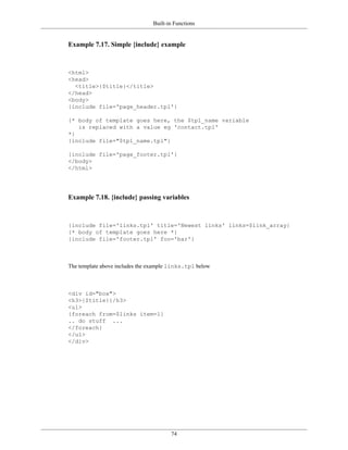 Built-in Functions


Example 7.17. Simple {include} example



<html>
<head>
  <title>{$title}</title>
</head>
<body>
{include file='page_header.tpl'}

{* body of template goes here, the $tpl_name variable
   is replaced with a value eg 'contact.tpl'
*}
{include file="$tpl_name.tpl"}

{include file='page_footer.tpl'}
</body>
</html>




Example 7.18. {include} passing variables



{include file='links.tpl' title='Newest links' links=$link_array}
{* body of template goes here *}
{include file='footer.tpl' foo='bar'}



The template above includes the example links.tpl below



<div id="box">
<h3>{$title}{/h3>
<ul>
{foreach from=$links item=l}
.. do stuff ...
</foreach}
</ul>
</div>




                                       74
 