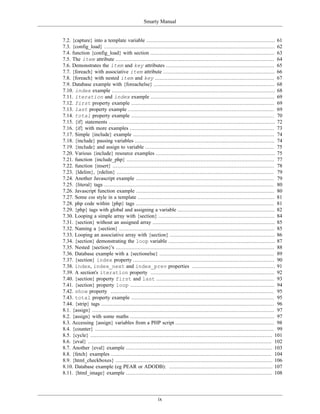 Smarty Manual


7.2. {capture} into a template variable .................................................................................. 61
7.3. {config_load} ............................................................................................................. 62
7.4. function {config_load} with section ............................................................................... 63
7.5. The item attribute ..................................................................................................... 64
7.6. Demonstrates the item and key attributes ..................................................................... 65
7.7. {foreach} with associative item attribute ....................................................................... 66
7.8. {foreach} with nested item and key ............................................................................ 67
7.9. Database example with {foreachelse} ............................................................................. 68
7.10. index example ........................................................................................................ 68
7.11. iteration and index example ............................................................................... 69
7.12. first property example ........................................................................................... 69
7.13. last property example ............................................................................................. 69
7.14. total property example ........................................................................................... 70
7.15. {if} statements .......................................................................................................... 72
7.16. {if} with more examples ............................................................................................ 73
7.17. Simple {include} example .......................................................................................... 74
7.18. {include} passing variables ......................................................................................... 74
7.19. {include} and assign to variable .................................................................................. 75
7.20. Various {include} resource examples ............................................................................ 75
7.21. function {include_php} .............................................................................................. 77
7.22. function {insert} ....................................................................................................... 78
7.23. {ldelim}, {rdelim} .................................................................................................... 79
7.24. Another Javascript example ........................................................................................ 79
7.25. {literal} tags ............................................................................................................ 80
7.26. Javascript function example ........................................................................................ 80
7.27. Some css style in a template ....................................................................................... 81
7.28. php code within {php} tags ........................................................................................ 81
7.29. {php} tags with global and assigning a variable .............................................................. 82
7.30. Looping a simple array with {section} .......................................................................... 84
7.31. {section} without an assigned array .............................................................................. 85
7.32. Naming a {section} ................................................................................................... 85
7.33. Looping an associative array with {section} ................................................................... 86
7.34. {section} demonstrating the loop variable .................................................................... 87
7.35. Nested {section}'s ..................................................................................................... 88
7.36. Database example with a {sectionelse} ......................................................................... 89
7.37. {section} index property .......................................................................................... 90
7.38. index, index_next and index_prev properties ..................................................... 91
7.39. A section's iteration property ............................................................................... 92
7.40. {section} property first and last ........................................................................... 93
7.41. {section} property loop ............................................................................................ 94
7.42. show property ........................................................................................................ 95
7.43. total property example ........................................................................................... 95
7.44. {strip} tags .............................................................................................................. 96
8.1. {assign} .................................................................................................................... 97
8.2. {assign} with some maths ............................................................................................ 97
8.3. Accessing {assign} variables from a PHP script ............................................................... 98
8.4. {counter} .................................................................................................................. 99
8.5. {cycle} .................................................................................................................... 101
8.6. {eval} ..................................................................................................................... 102
8.7. Another {eval} example ............................................................................................. 103
8.8. {fetch} examples ...................................................................................................... 104
8.9. {html_checkboxes} .................................................................................................... 106
8.10. Database example (eg PEAR or ADODB): .................................................................. 107
8.11. {html_image} example ............................................................................................. 108




                                                         ix
 