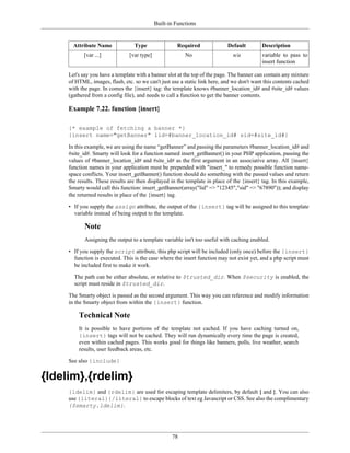 Built-in Functions


       Attribute Name             Type                Required              Default        Description
            [var ...]           [var type]                No                  n/a          variable to pass to
                                                                                           insert function

     Let's say you have a template with a banner slot at the top of the page. The banner can contain any mixture
     of HTML, images, flash, etc. so we can't just use a static link here, and we don't want this contents cached
     with the page. In comes the {insert} tag: the template knows #banner_location_id# and #site_id# values
     (gathered from a config file), and needs to call a function to get the banner contents.

     Example 7.22. function {insert}

     {* example of fetching a banner *}
     {insert name="getBanner" lid=#banner_location_id# sid=#site_id#}

     In this example, we are using the name “getBanner” and passing the parameters #banner_location_id# and
     #site_id#. Smarty will look for a function named insert_getBanner() in your PHP application, passing the
     values of #banner_location_id# and #site_id# as the first argument in an associative array. All {insert}
     function names in your application must be prepended with "insert_" to remedy possible function name-
     space conflicts. Your insert_getBanner() function should do something with the passed values and return
     the results. These results are then displayed in the template in place of the {insert} tag. In this example,
     Smarty would call this function: insert_getBanner(array("lid" => "12345","sid" => "67890")); and display
     the returned results in place of the {insert} tag.

     • If you supply the assign attribute, the output of the {insert} tag will be assigned to this template
       variable instead of being output to the template.

            Note
            Assigning the output to a template variable isn't too useful with caching enabled.

     • If you supply the script attribute, this php script will be included (only once) before the {insert}
       function is executed. This is the case where the insert function may not exist yet, and a php script must
       be included first to make it work.

       The path can be either absolute, or relative to $trusted_dir. When $security is enabled, the
       script must reside in $trusted_dir.

     The Smarty object is passed as the second argument. This way you can reference and modify information
     in the Smarty object from within the {insert} function.

         Technical Note
         It is possible to have portions of the template not cached. If you have caching turned on,
         {insert} tags will not be cached. They will run dynamically every time the page is created,
         even within cached pages. This works good for things like banners, polls, live weather, search
         results, user feedback areas, etc.

     See also {include}

{ldelim},{rdelim}
     {ldelim} and {rdelim} are used for escaping template delimiters, by default { and }. You can also
     use {literal}{/literal} to escape blocks of text eg Javascript or CSS. See also the complimentary
     {$smarty.ldelim}.




                                                    78
 