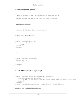 Built-in Functions


Example 7.23. {ldelim}, {rdelim}


{* this will print literal delimiters out of the template *}

{ldelim}funcname{rdelim} is how functions look in Smarty!



The above example will output:



{funcname} is how functions look in Smarty!



Another example with some Javascript



<script language="JavaScript">
function foo() {ldelim}
    ... code ...
{rdelim}
</script>



will output



<script language="JavaScript">
function foo() {
    .... code ...
}
</script>



Example 7.24. Another Javascript example


<script language="JavaScript" type="text/javascript">
    function myJsFunction(){ldelim}
        alert("The server namen{$smarty.server.SERVER_NAME}n{$smarty.server.SERVE
    {rdelim}
</script>
<a href="javascript:myJsFunction()">Click here for Server Info</a>


See also {literal} and escaping Smarty parsing.




                                         79
 