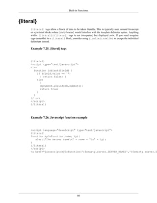 Built-in Functions



{literal}
      {literal} tags allow a block of data to be taken literally. This is typically used around Javascript
      or stylesheet blocks where {curly braces} would interfere with the template delimiter syntax. Anything
      within {literal}{/literal} tags is not interpreted, but displayed as-is. If you need template
      tags embedded in a {literal} block, consider using {ldelim}{rdelim} to escape the individual
      delimiters instead.

      Example 7.25. {literal} tags



      {literal}
      <script type="text/javascript">
      <!--
        function isblank(field) {
           if (field.value == '')
             { return false; }
           else
             {
             document.loginform.submit();
             return true;
           }
        }
      // -->
      </script>
      {/literal}




      Example 7.26. Javascript function example



      <script language="JavaScript" type="text/javascript">
      {literal}
      function myJsFunction(name, ip){
         alert("The server namen" + name + "n" + ip);
      }
      {/literal}
      </script>
      <a href="javascript:myJsFunction('{$smarty.server.SERVER_NAME}','{$smarty.server.SE




                                                 80
 