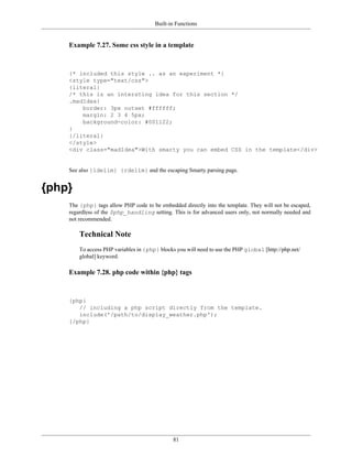 Built-in Functions


    Example 7.27. Some css style in a template



    {* included this style .. as an experiment *}
    <style type="text/css">
    {literal}
    /* this is an intersting idea for this section */
    .madIdea{
        border: 3px outset #ffffff;
        margin: 2 3 4 5px;
        background-color: #001122;
    }
    {/literal}
    </style>
    <div class="madIdea">With smarty you can embed CSS in the template</div>


    See also {ldelim} {rdelim} and the escaping Smarty parsing page.


{php}
    The {php} tags allow PHP code to be embedded directly into the template. They will not be escaped,
    regardless of the $php_handling setting. This is for advanced users only, not normally needed and
    not recommended.

        Technical Note
        To access PHP variables in {php} blocks you will need to use the PHP global [http://php.net/
        global] keyword.

    Example 7.28. php code within {php} tags



    {php}
       // including a php script directly from the template.
       include('/path/to/display_weather.php');
    {/php}




                                               81
 